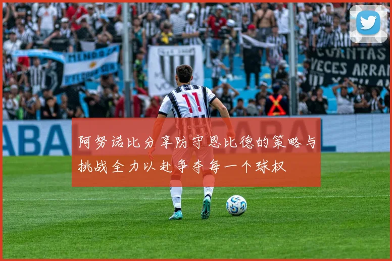 阿努诺比分享防守恩比德的策略与挑战全力以赴争夺每一个球权