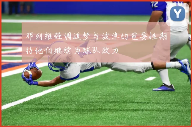 邓利维强调追梦与波津的重要性期待他们继续为球队效力