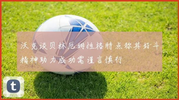 沃克谈贝林厄姆性格特点称其好斗精神助力成功需谨言慎行