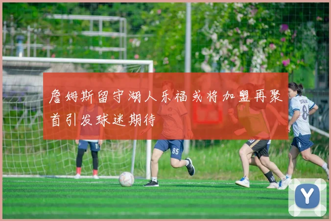 詹姆斯留守湖人乐福或将加盟再聚首引发球迷期待