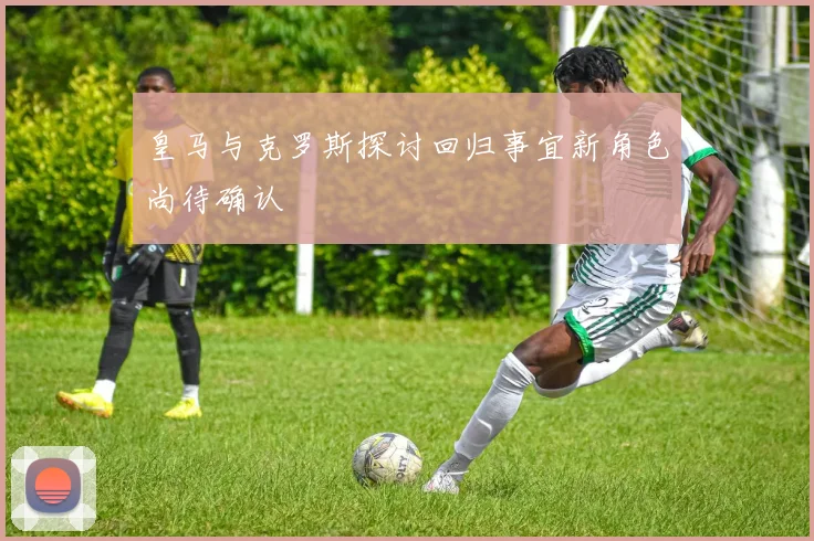 皇马与克罗斯探讨回归事宜新角色尚待确认