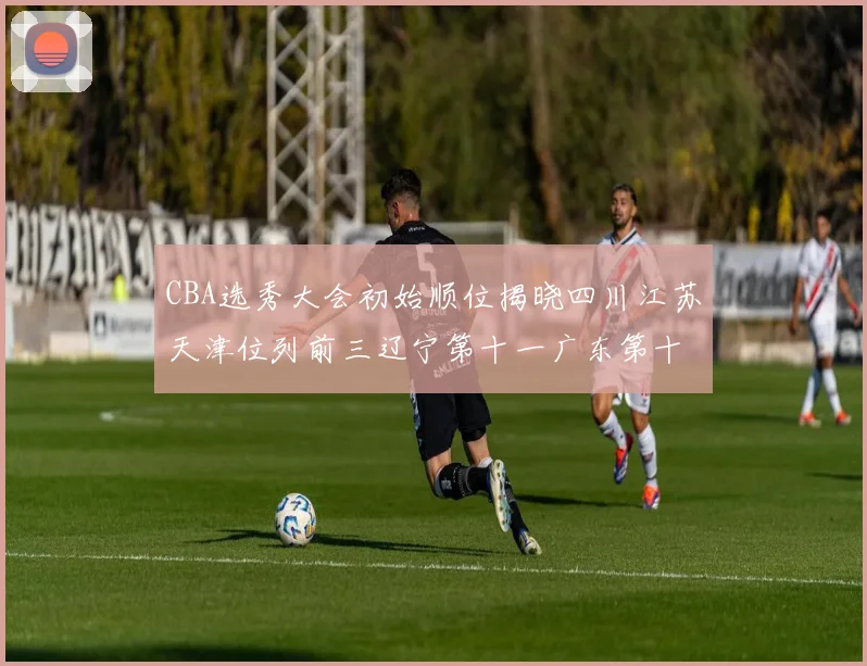 CBA选秀大会初始顺位揭晓四川江苏天津位列前三辽宁第十一广东第十六