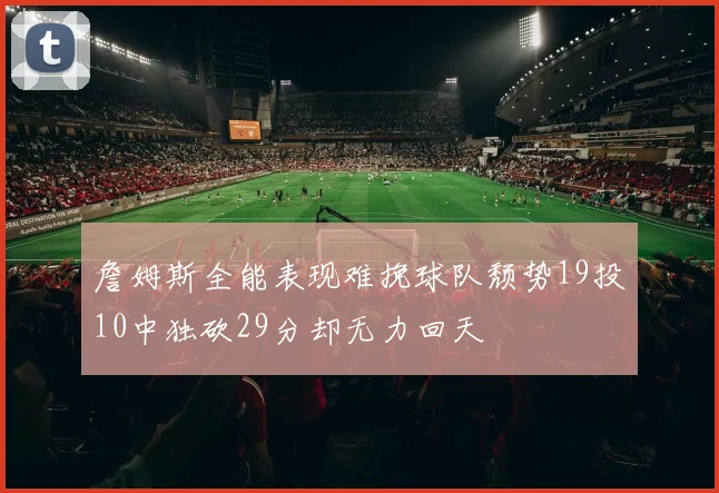 詹姆斯全能表现难挽球队颓势19投10中独砍29分却无力回天