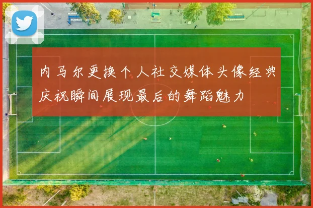 内马尔更换个人社交媒体头像经典庆祝瞬间展现最后的舞蹈魅力