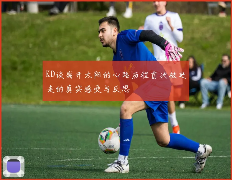 KD谈离开太阳的心路历程首次被赶走的真实感受与反思