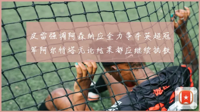 皮雷强调阿森纳应全力争夺英超冠军阿尔特塔无论结果都应继续执教