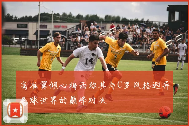 高准翼倾心梅西称其与C罗风格迥异足球世界的巅峰对决