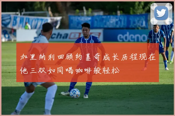 加里纳利回顾约基奇成长历程现在他三双如同喝咖啡般轻松