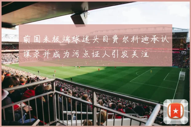 前国米极端球迷头目费尔科迪承认谋杀并成为污点证人引发关注