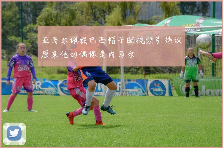 亚马尔佩戴巴西帽子晒视频引热议原来他的偶像是内马尔