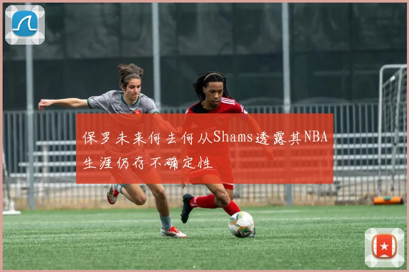保罗未来何去何从Shams透露其NBA生涯仍存不确定性