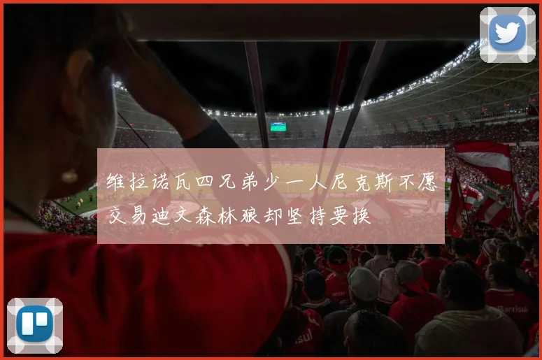 维拉诺瓦四兄弟少一人尼克斯不愿交易迪文森林狼却坚持要换