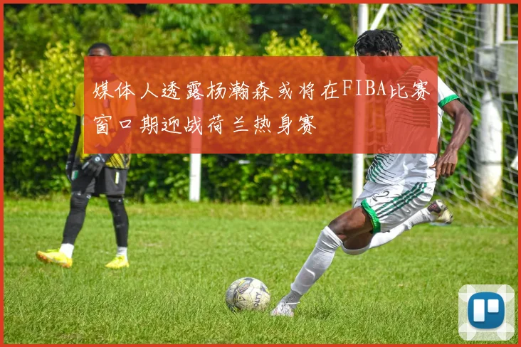 媒体人透露杨瀚森或将在FIBA比赛窗口期迎战荷兰热身赛
