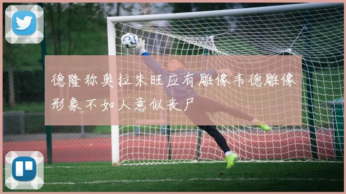 德隆称奥拉朱旺应有雕像韦德雕像形象不如人意似丧尸