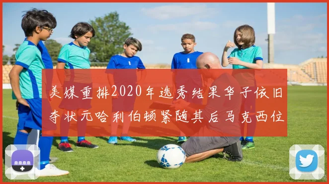 美媒重排2020年选秀结果华子依旧夺状元哈利伯顿紧随其后马克西位列探花