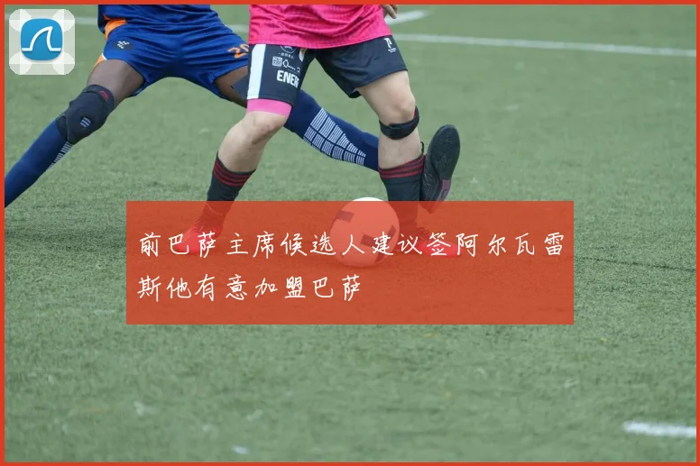 前巴萨主席候选人建议签阿尔瓦雷斯他有意加盟巴萨