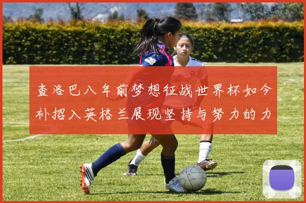 查洛巴八年前梦想征战世界杯如今补招入英格兰展现坚持与努力的力量
