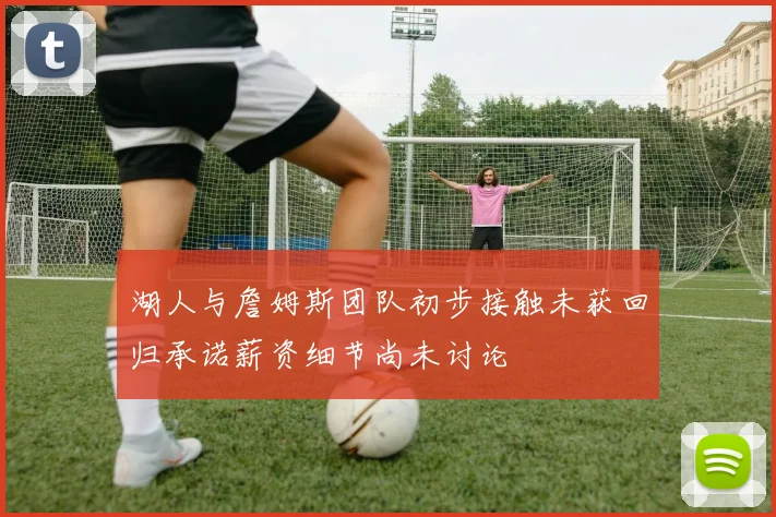 湖人与詹姆斯团队初步接触未获回归承诺薪资细节尚未讨论