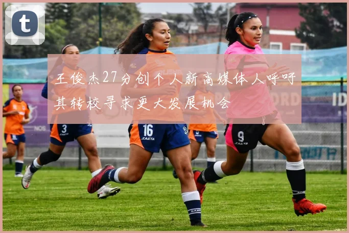 王俊杰27分创个人新高媒体人呼吁其转校寻求更大发展机会