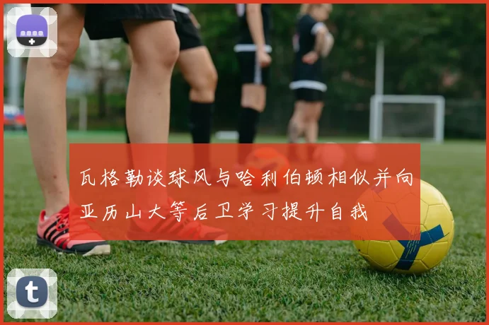 瓦格勒谈球风与哈利伯顿相似并向亚历山大等后卫学习提升自我