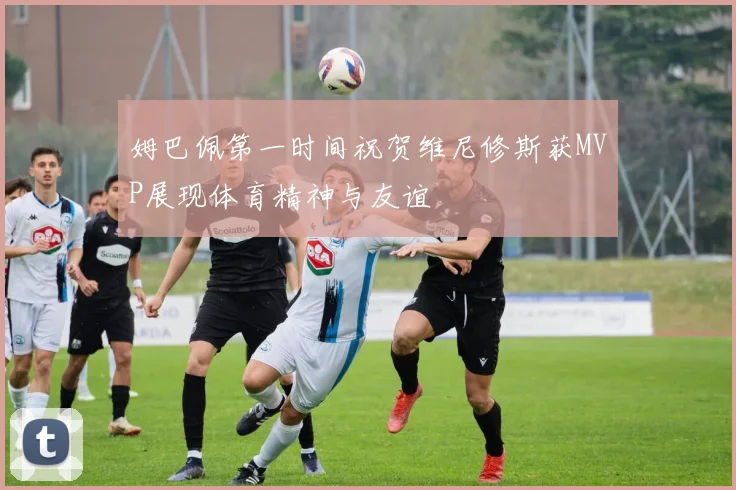 姆巴佩第一时间祝贺维尼修斯获MVP展现体育精神与友谊