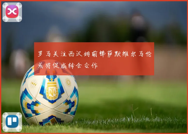 罗马关注西汉姆前锋萨默维尔马伦或将促成转会合作